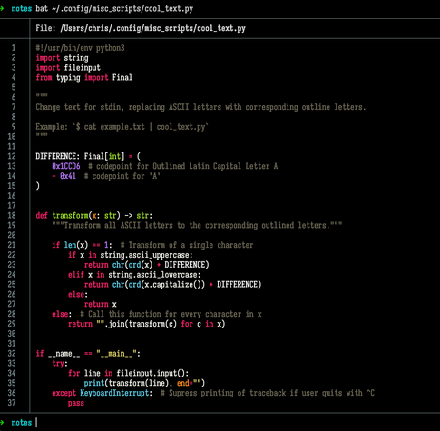 Terminal screenshot. User entered command  bat ~/.config/misc_scripts/cool_text.py . In response, the computer displayed the source code for a Python script:  #!/usr/bin/env python3 import string import fileinput from typing import Final      Change text for stdin, replacing ASCII letters with corresponding outline letters.  Example: `$ cat example.txt | cool_text.py`      DIFFERENCE: Final[int] = (     0x1CCD6  # codepoint for Outlined Latin Capital Letter A     - 0x41  # codepoint for 'A' )   def transform(x: str) -> str:        Transform all ASCII letters to the corresponding outlined letters.         if len(x) == 1:  # Transform of a single character         if x in string.ascii_uppercase:             return chr(ord(x) + DIFFERENCE)         elif x in string.ascii_lowercase:             return chr(ord(x.capitalize()) + DIFFERENCE)         else:             return x     else:  # Call this function for every character in x         return   .join(transform(c) for c in x)   if __name__ ==  __main__ :     try:         for line in fileinput.input():             print(transform(line), end=  )     except KeyboardInterrupt:  # Supress printing of traceback if user quits with ^C         pass 
